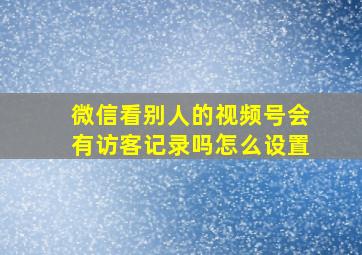 微信看别人的视频号会有访客记录吗怎么设置