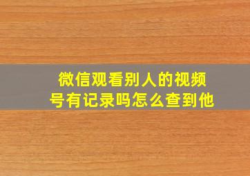 微信观看别人的视频号有记录吗怎么查到他