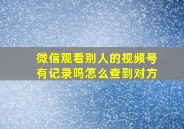 微信观看别人的视频号有记录吗怎么查到对方