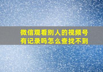 微信观看别人的视频号有记录吗怎么查找不到