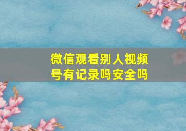 微信观看别人视频号有记录吗安全吗