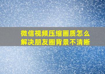 微信视频压缩画质怎么解决朋友圈背景不清晰