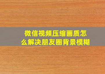 微信视频压缩画质怎么解决朋友圈背景模糊