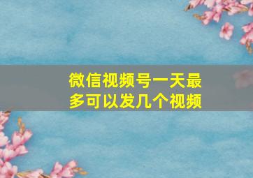 微信视频号一天最多可以发几个视频