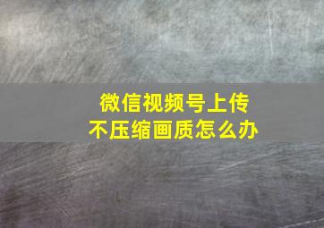 微信视频号上传不压缩画质怎么办