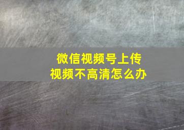 微信视频号上传视频不高清怎么办