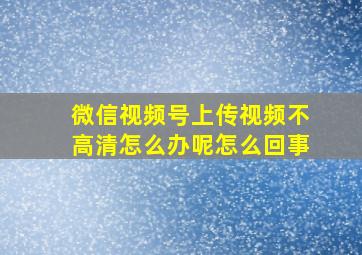 微信视频号上传视频不高清怎么办呢怎么回事