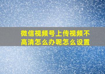 微信视频号上传视频不高清怎么办呢怎么设置