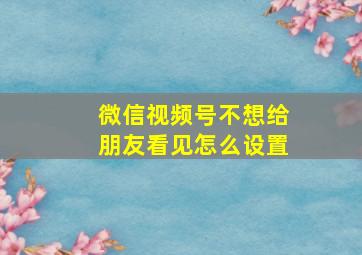 微信视频号不想给朋友看见怎么设置