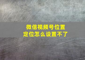 微信视频号位置定位怎么设置不了