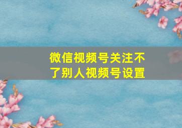 微信视频号关注不了别人视频号设置