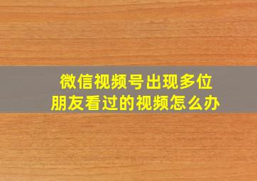 微信视频号出现多位朋友看过的视频怎么办