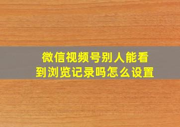 微信视频号别人能看到浏览记录吗怎么设置