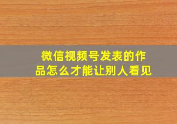 微信视频号发表的作品怎么才能让别人看见