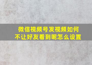 微信视频号发视频如何不让好友看到呢怎么设置