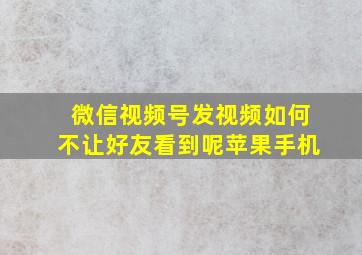 微信视频号发视频如何不让好友看到呢苹果手机