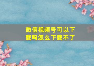 微信视频号可以下载吗怎么下载不了