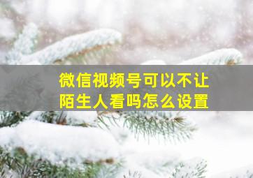 微信视频号可以不让陌生人看吗怎么设置