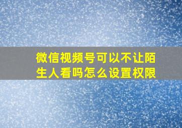 微信视频号可以不让陌生人看吗怎么设置权限