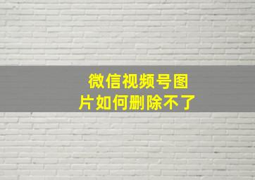 微信视频号图片如何删除不了