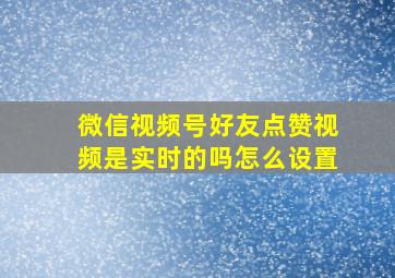 微信视频号好友点赞视频是实时的吗怎么设置