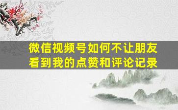 微信视频号如何不让朋友看到我的点赞和评论记录