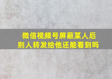 微信视频号屏蔽某人后别人转发给他还能看到吗