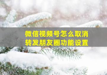 微信视频号怎么取消转发朋友圈功能设置