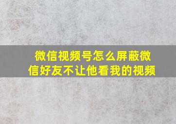 微信视频号怎么屏蔽微信好友不让他看我的视频