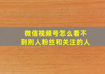 微信视频号怎么看不到别人粉丝和关注的人