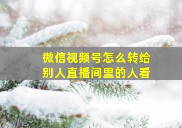 微信视频号怎么转给别人直播间里的人看