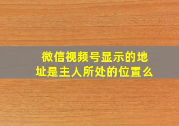 微信视频号显示的地址是主人所处的位置么