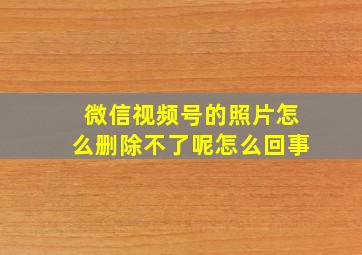 微信视频号的照片怎么删除不了呢怎么回事