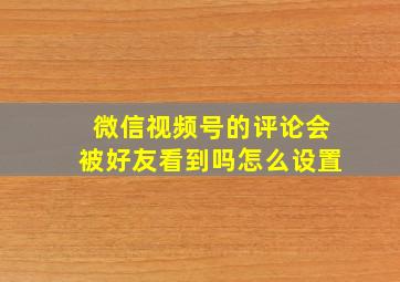 微信视频号的评论会被好友看到吗怎么设置