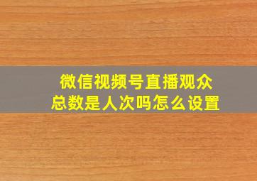 微信视频号直播观众总数是人次吗怎么设置