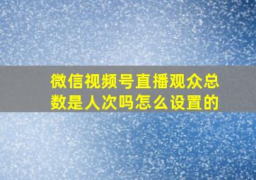 微信视频号直播观众总数是人次吗怎么设置的