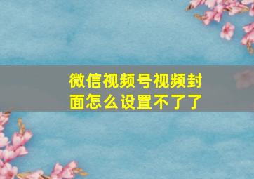 微信视频号视频封面怎么设置不了了