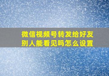 微信视频号转发给好友别人能看见吗怎么设置