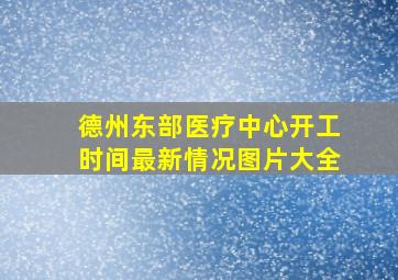 德州东部医疗中心开工时间最新情况图片大全