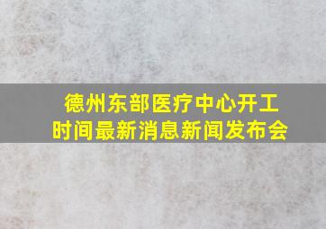 德州东部医疗中心开工时间最新消息新闻发布会