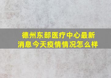 德州东部医疗中心最新消息今天疫情情况怎么样