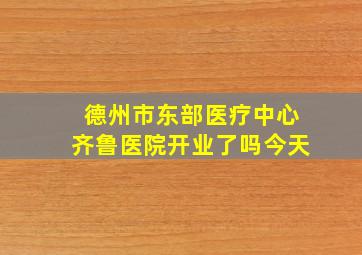 德州市东部医疗中心齐鲁医院开业了吗今天