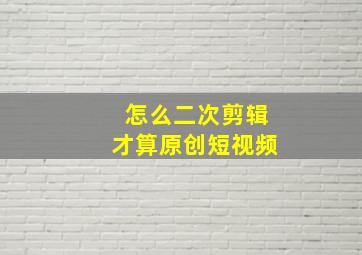 怎么二次剪辑才算原创短视频