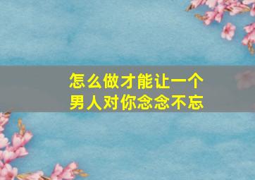 怎么做才能让一个男人对你念念不忘