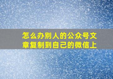 怎么办别人的公众号文章复制到自己的微信上