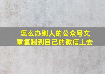 怎么办别人的公众号文章复制到自己的微信上去