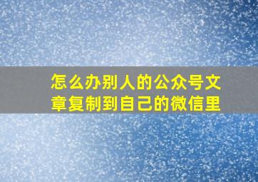 怎么办别人的公众号文章复制到自己的微信里