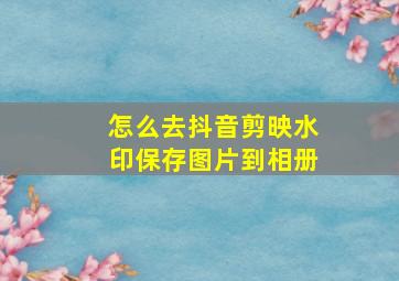 怎么去抖音剪映水印保存图片到相册