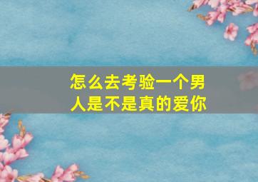 怎么去考验一个男人是不是真的爱你