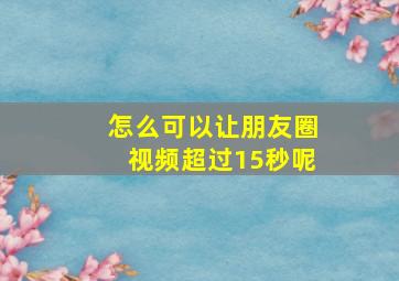 怎么可以让朋友圈视频超过15秒呢